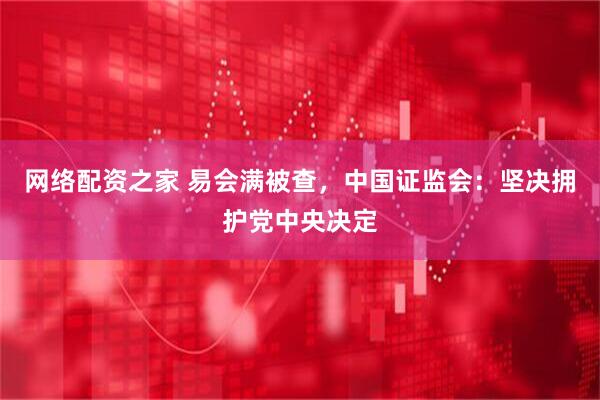 网络配资之家 易会满被查，中国证监会：坚决拥护党中央决定