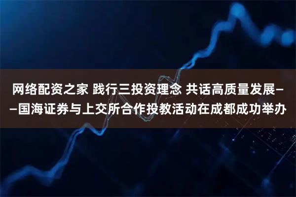 网络配资之家 践行三投资理念 共话高质量发展——国海证券与上交所合作投教活动在成都成功举办