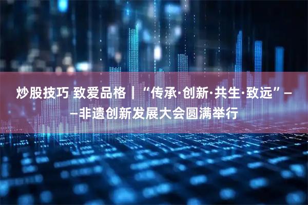 炒股技巧 致爱品格|“传承·创新·共生·致远”——非遗创新发展大会圆满举行