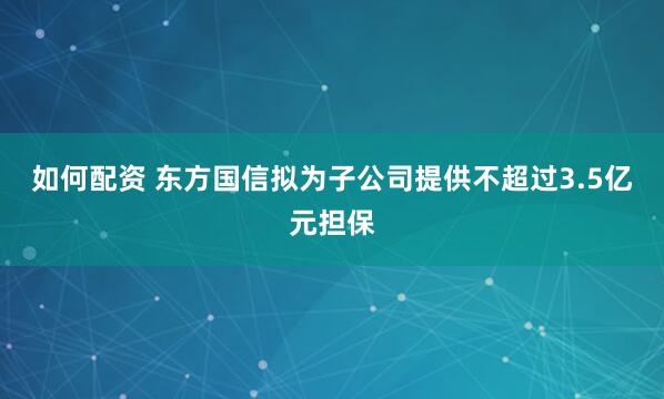 如何配资 东方国信拟为子公司提供不超过3.5亿元担保