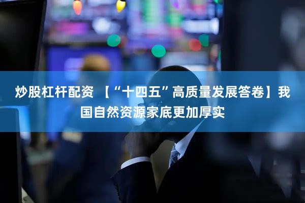 炒股杠杆配资 【“十四五”高质量发展答卷】我国自然资源家底更加厚实