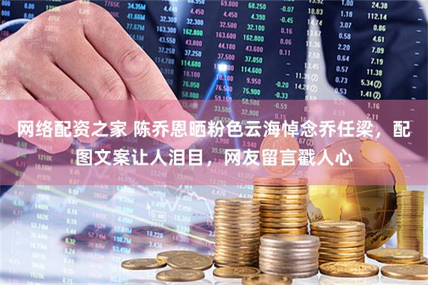 网络配资之家 陈乔恩晒粉色云海悼念乔任梁，配图文案让人泪目，网友留言戳人心