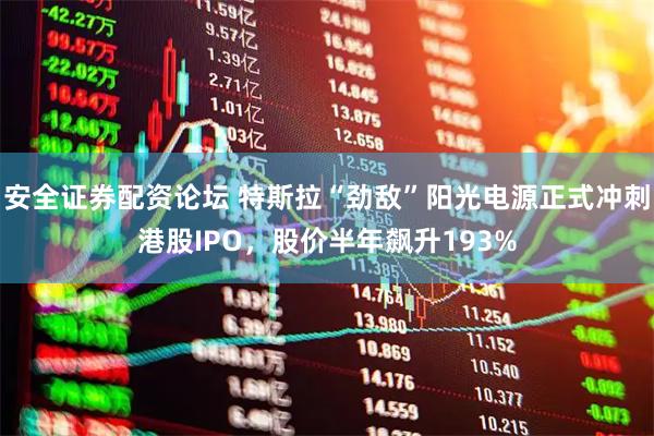 安全证券配资论坛 特斯拉“劲敌”阳光电源正式冲刺港股IPO,股价半年飙升193%