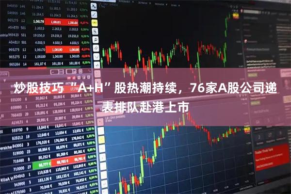 炒股技巧 “A+H”股热潮持续,76家A股公司递表排队赴港上市