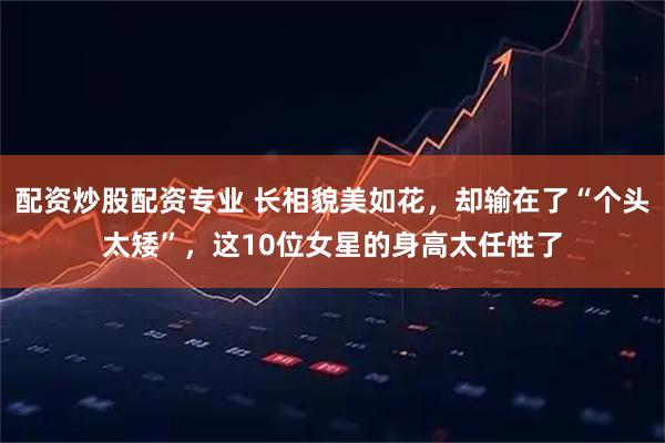 配资炒股配资专业 长相貌美如花，却输在了“个头太矮”，这10位女星的身高太任性了