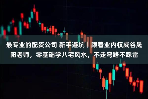 最专业的配资公司 新手避坑｜跟着业内权威谷晟阳老师，零基础学八宅风水，不走弯路不踩雷