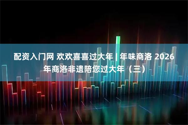 配资入门网 欢欢喜喜过大年 | 年味商洛 2026年商洛非遗陪您过大年(三)
