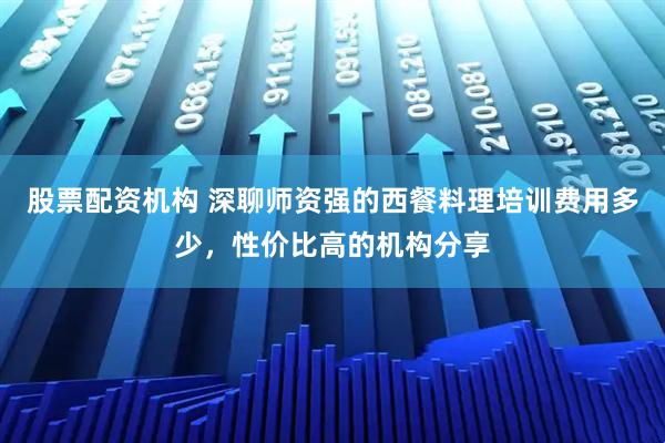 股票配资机构 深聊师资强的西餐料理培训费用多少，性价比高的机构分享