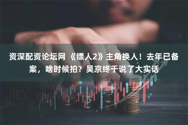 资深配资论坛网 《镖人2》主角换人！去年已备案，啥时候拍？吴京终于说了大实话