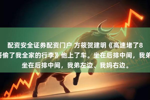 配资安全证券配资门户 方筱贺建明《高速堵了8小时，车里的表哥偷了我全家的行李》他上了车。坐在后排中间，我弟左边、我妈右边。