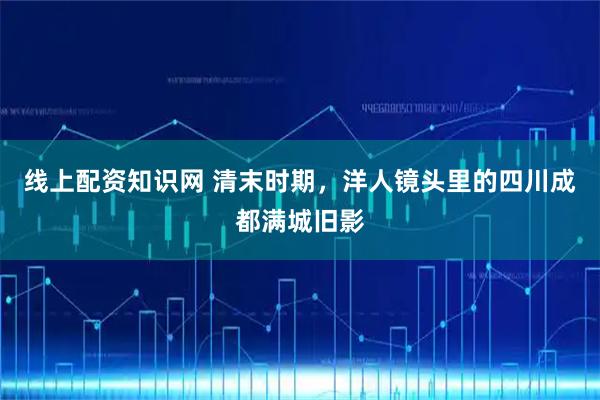 线上配资知识网 清末时期，洋人镜头里的四川成都满城旧影