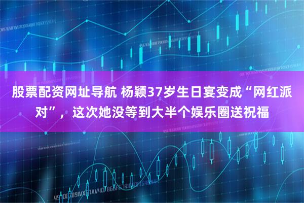 股票配资网址导航 杨颖37岁生日宴变成“网红派对”，这次她没等到大半个娱乐圈送祝福