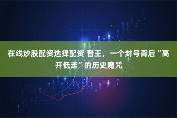 在线炒股配资选择配资 晋王，一个封号背后“高开低走”的历史魔咒