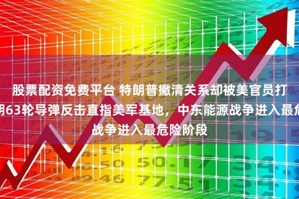 股票配资免费平台 特朗普撇清关系却被美官员打脸，伊朗63轮导弹反击直指美军基地，中东能源战争进入最危险阶段