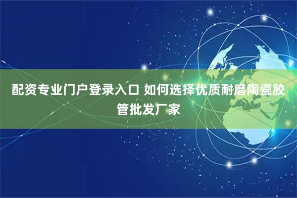配资专业门户登录入口 如何选择优质耐磨陶瓷胶管批发厂家