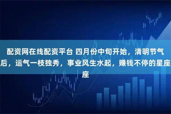 配资网在线配资平台 四月份中旬开始，清明节气后，运气一枝独秀，事业风生水起，赚钱不停的星座