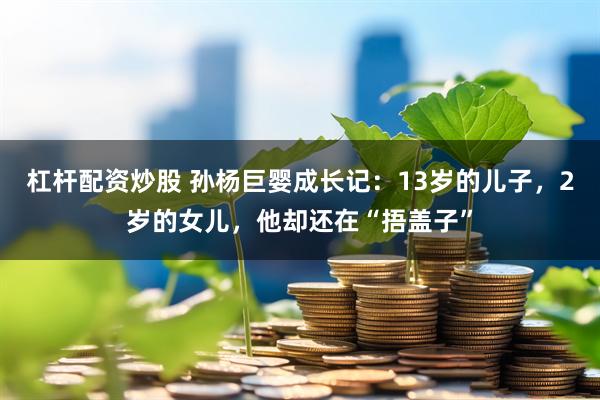 杠杆配资炒股 孙杨巨婴成长记：13岁的儿子，2岁的女儿，他却还在“捂盖子”