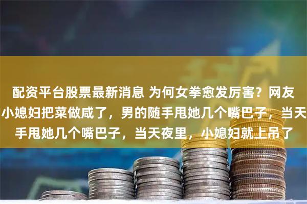 配资平台股票最新消息 为何女拳愈发厉害？网友：刚生完孩子没多久的小媳妇把菜做咸了，男的随手甩她几个嘴巴子，当天夜里，小媳妇就上吊了