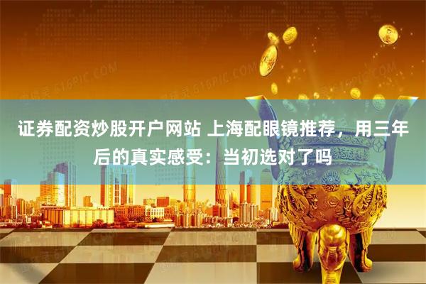 证券配资炒股开户网站 上海配眼镜推荐，用三年后的真实感受：当初选对了吗