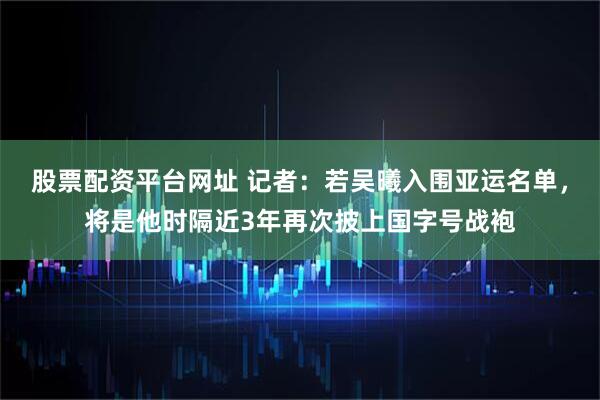 股票配资平台网址 记者：若吴曦入围亚运名单，将是他时隔近3年再次披上国字号战袍