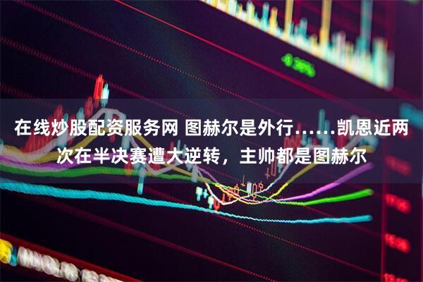 在线炒股配资服务网 图赫尔是外行……凯恩近两次在半决赛遭大逆转，主帅都是图赫尔