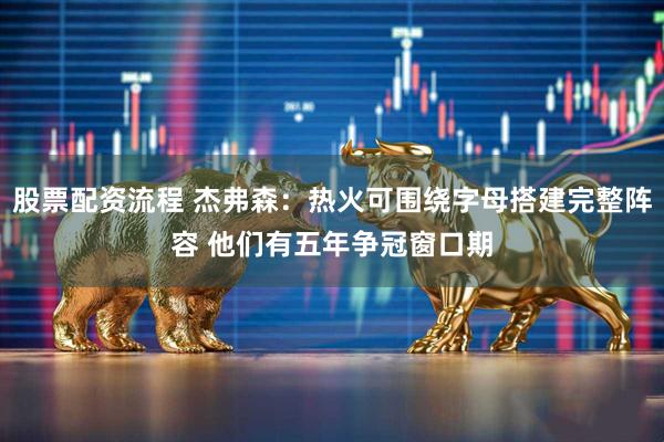 股票配资流程 杰弗森：热火可围绕字母搭建完整阵容 他们有五年争冠窗口期
